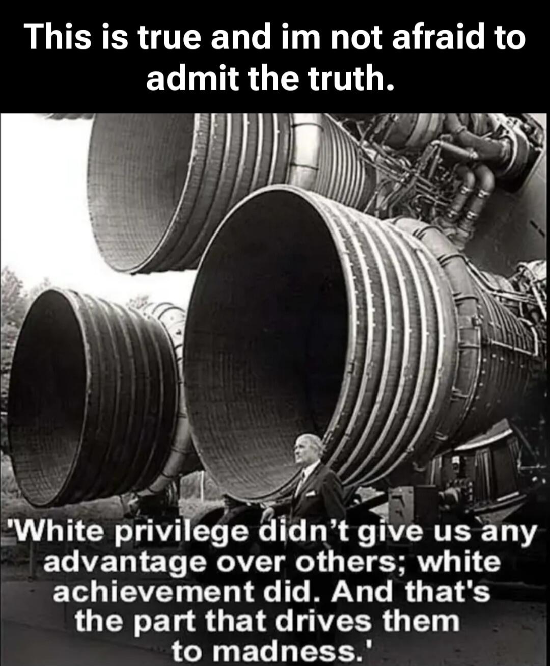 This is true and im not afraid to admit the truth.

'White privilege didn't give us any advantage over others; white achievement did. And that's the part that drives them madness.'