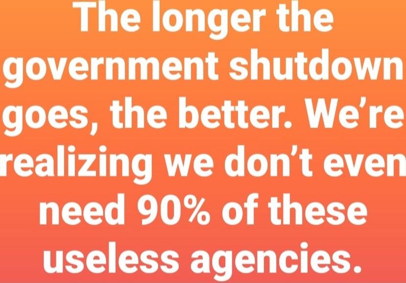 The longer the government shutdown goes, the better. We're realizing we don't even need 90% of these useless agencies.