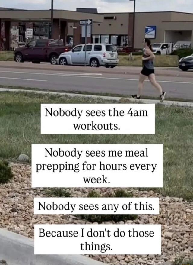 Nobody sees the 4am workouts. Nobody sees me meal prepping for hours every week. Nobody sees any of this. Because I don't do those things.