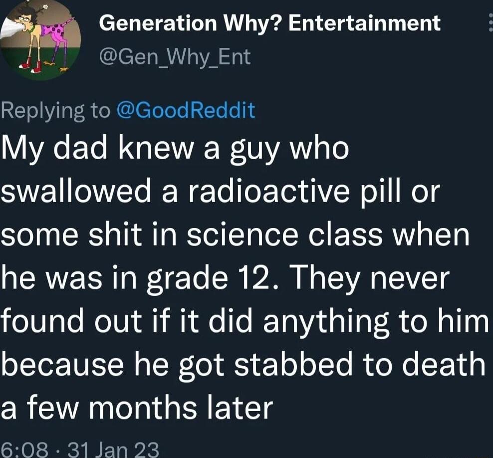 EOTTEN TR l B ET ST N leLRVA 0 Replying to GoodReddit My dad knew a guy who SWEVETe RN ETe foFoTea iYW o I Mod some shit in science class when he was in grade 12 They never found out if it did anything to him LT TUIT N o oW o S 1o oTo R Ne EE iy a few months later 608 31 Jan 23