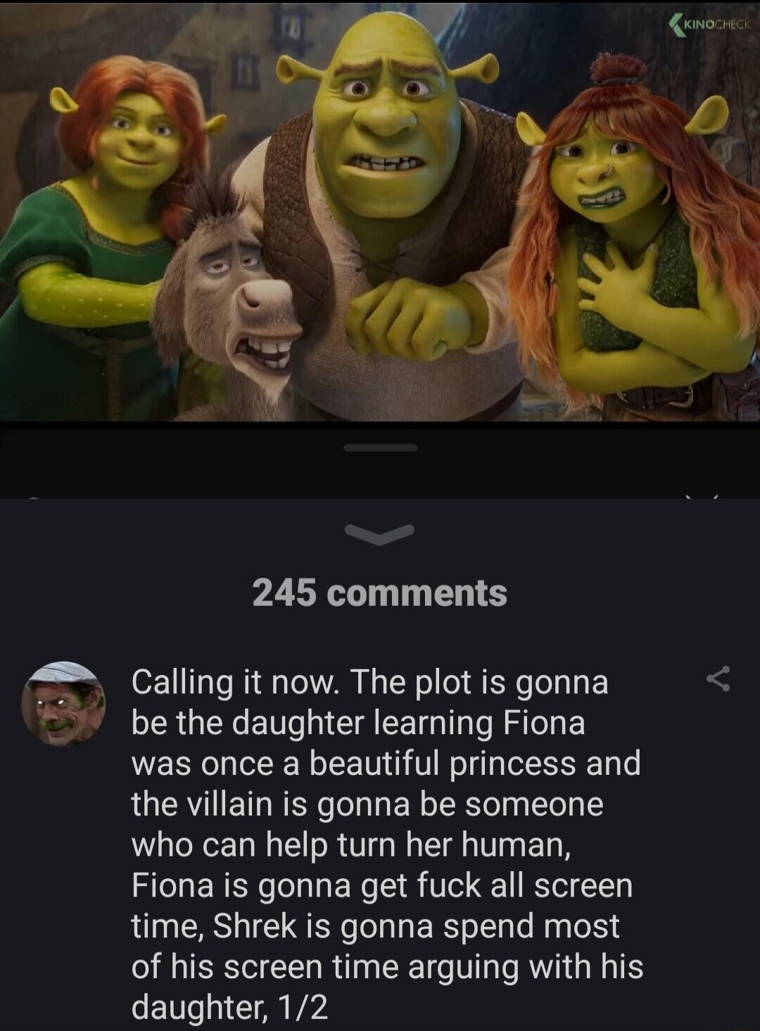 245 comments 4 Calling it now The plot is gonna be the daughter learning Fiona was once a beautiful princess and the villain is gonna be someone who can help turn her human Fiona is gonna get fuck all screen time Shrek is gonna spend most of his screen time arguing with his daughter 12