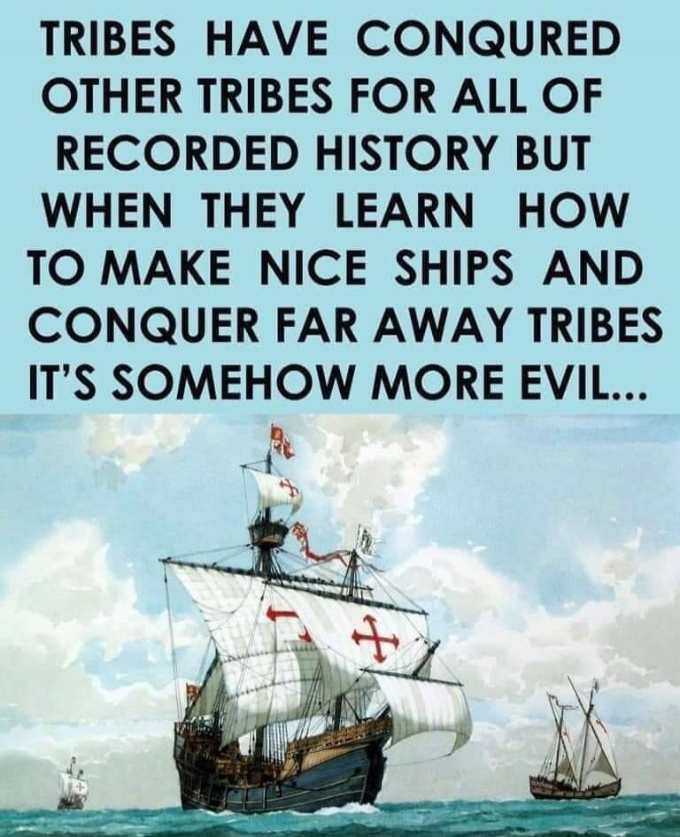 TRIBES HAVE CONQUERED OTHER TRIBES FOR ALL OF RECORDED HISTORY BUT WHEN THEY LEARN HOW TO MAKE NICE SHIPS AND CONQUER FAR AWAY TRIBES IT'S SOMEHOW MORE EVIL...
