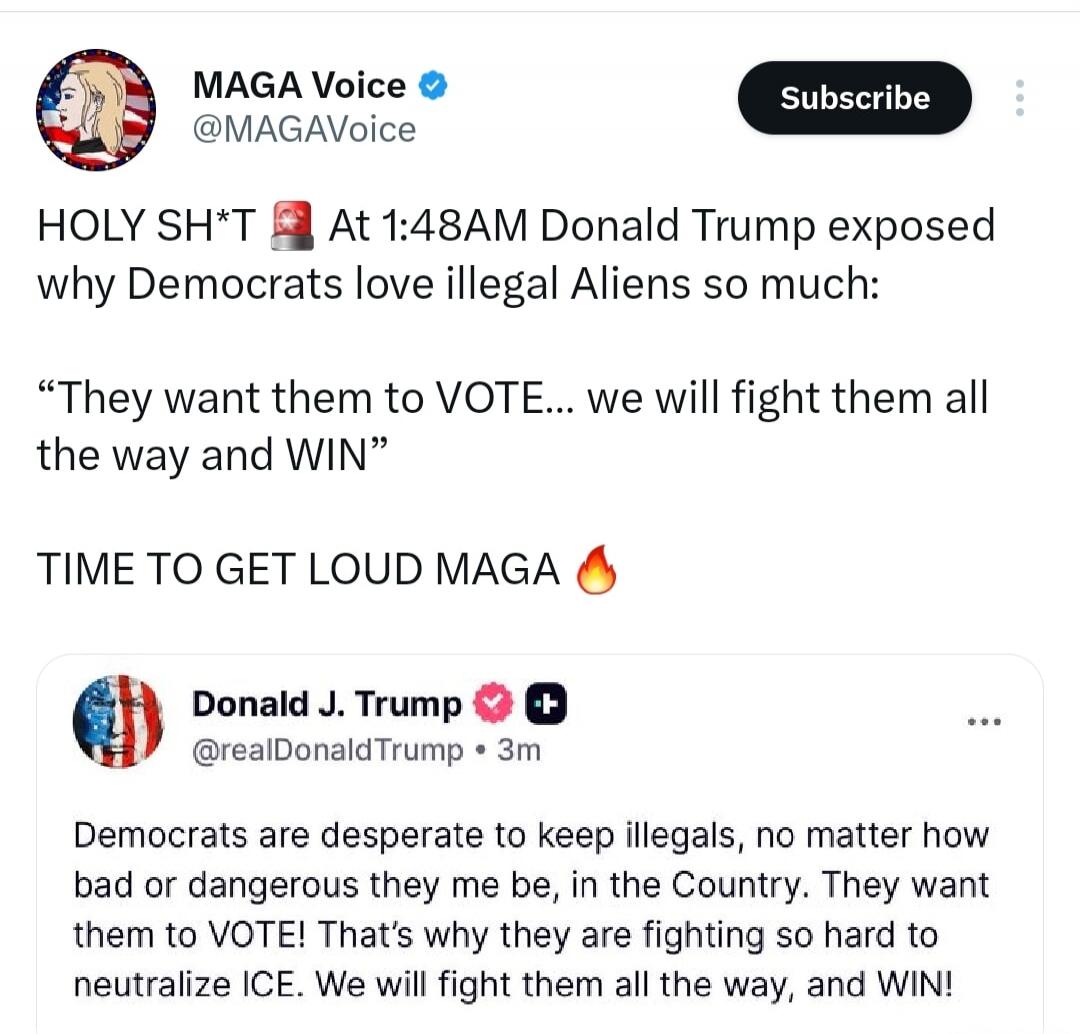 MAGA Voice @MAGAVoice Subscribe HOLY SH*T At 1:48AM Donald Trump exposed why Democrats love illegal Aliens so much: “They want them to VOTE… we will fight them all the way and WIN” TIME TO GET LOUD MAGA 🔥 Donald J. Trump @realDonaldTrump • 3m Democrats are desperate to keep illegals, no matter how bad or dangerous they may be, in the Country. They 