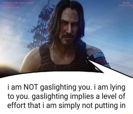i am NOT gaslighting you. i am lying to you. gaslighting implies a level of effort that i am simply not putting in