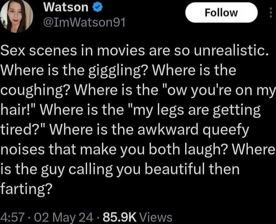 omatse SSR Sex scenes in movies are so unrealistic Where is the giggling Where is the coughing Where is the ow youre on my hair Where is the my legs are getting tired Where is the awkward queefy noises that make you both laugh Where is the guy calling you beautiful then farting 457 02 May 24 859K Views