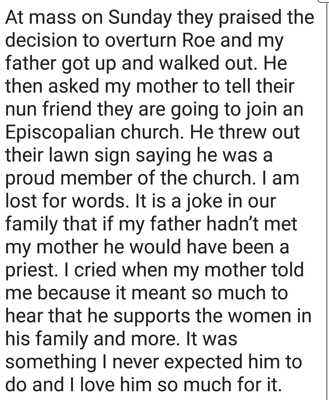 At mass on Sunday they praised the decision to overturn Roe and my father got up and walked out He then asked my mother to tell their nun friend they are going to join an Episcopalian church He threw out their lawn sign saying he was a proud member of the church am lost for words It is a joke in our family that if my father hadnt met my mother he would have been a priest cried when my mother told 