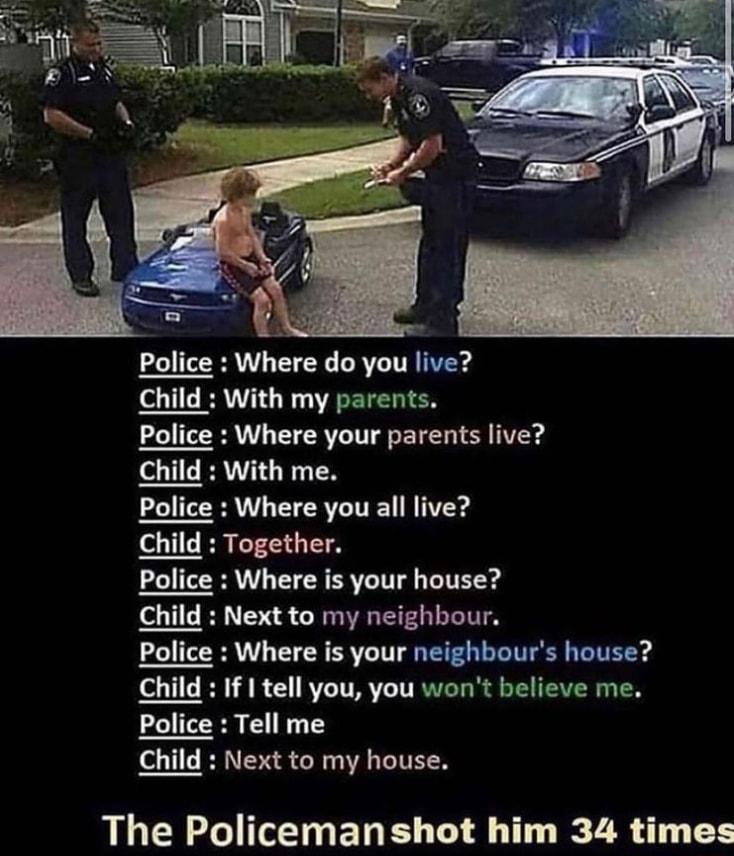 i Police Where do you live Child With my parents Police Where your parents live Child With me Police Where you all live Child If I tell you you wont believe me Police Tell me Child Next to my house The Policemanshot him 34 times
