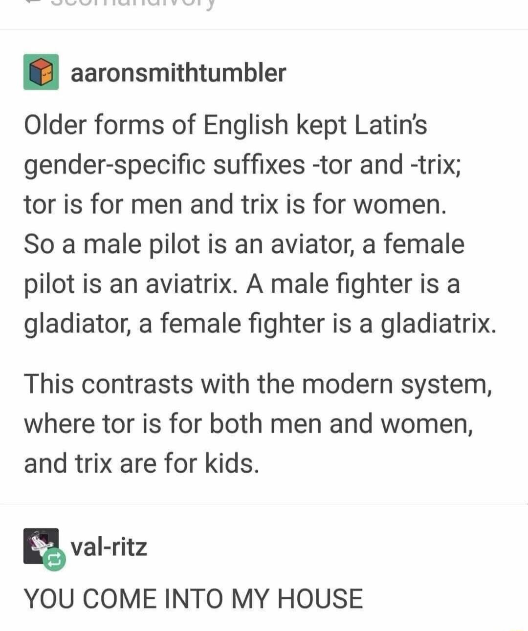 aaronsmithtumbler Older forms of English kept Latins gender specific suffixes tor and trix tor is for men and trix is for women So a male pilot is an aviator a female pilot is an aviatrix A male fighter is a gladiator a female fighter is a gladiatrix This contrasts with the modern system where tor is for both men and women and trix are for kids g val ritz YOU COME INTO MY HOUSE