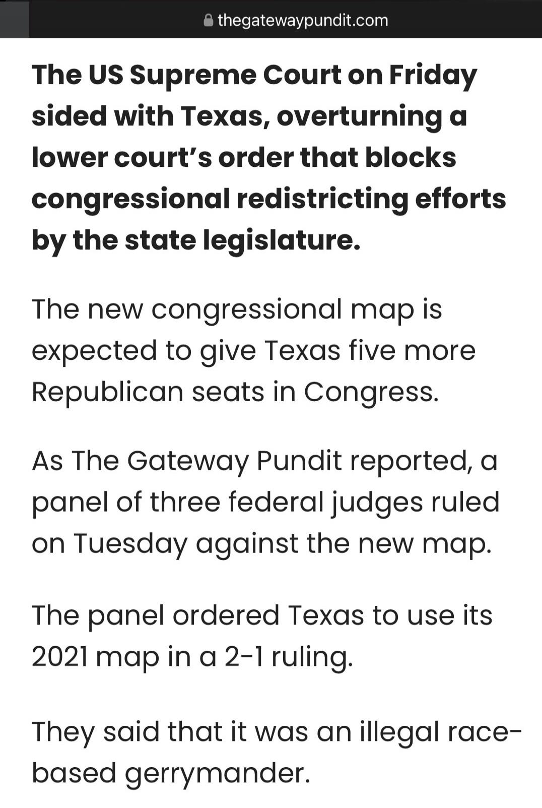 The US Supreme Court on Friday sided with Texas, overturning a lower court's order that blocks congressional redistricting efforts by the state legislature.

The new congressional map is expected to give Texas five more Republican seats in Congress.

As The Gateway Pundit reported, a panel of three federal judges ruled on Tuesday against the new ma