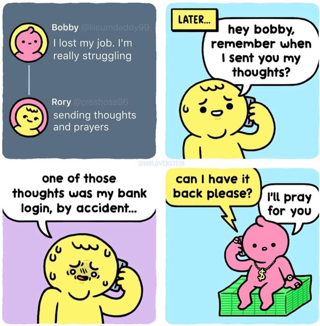hey bobby remember when sent you my thoughts Bobby 1 lost my job Im really struggling Rory sending thoughts and prayers one of those can have it thoughts was my bank login by accident back please Il pray for you