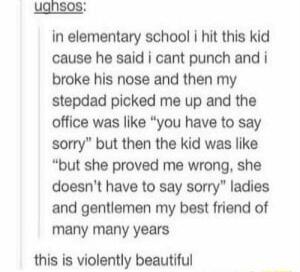 uansos in elementary school hit this kid cause he said i cant punch and i broke his nose and then my stepdad picked me up and the office was like you have to say sorry but then the kid was like but she proved me wrong she doesnt have to say sorry ladies and gentlemen my best friend of many many years this is violently beautiful