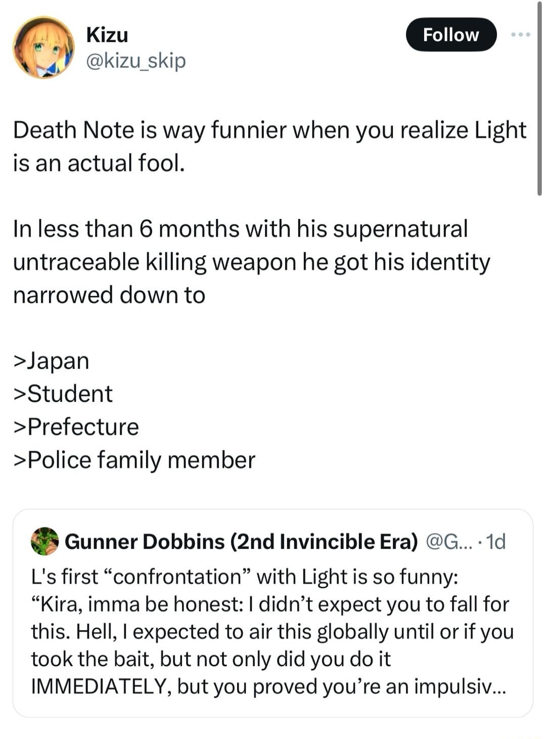 kizu_skip Death Note is way funnier when you realize Light is an actual fool In less than 6 months with his supernatural untraceable killing weapon he got his identity narrowed down to Japan Student Prefecture Police family member Gunner Dobbins 2nd Invincible Era G 1d Ls first confrontation with Light is so funny Kira imma be honest didnt expect you to fall for this Hell I expected to air this gl