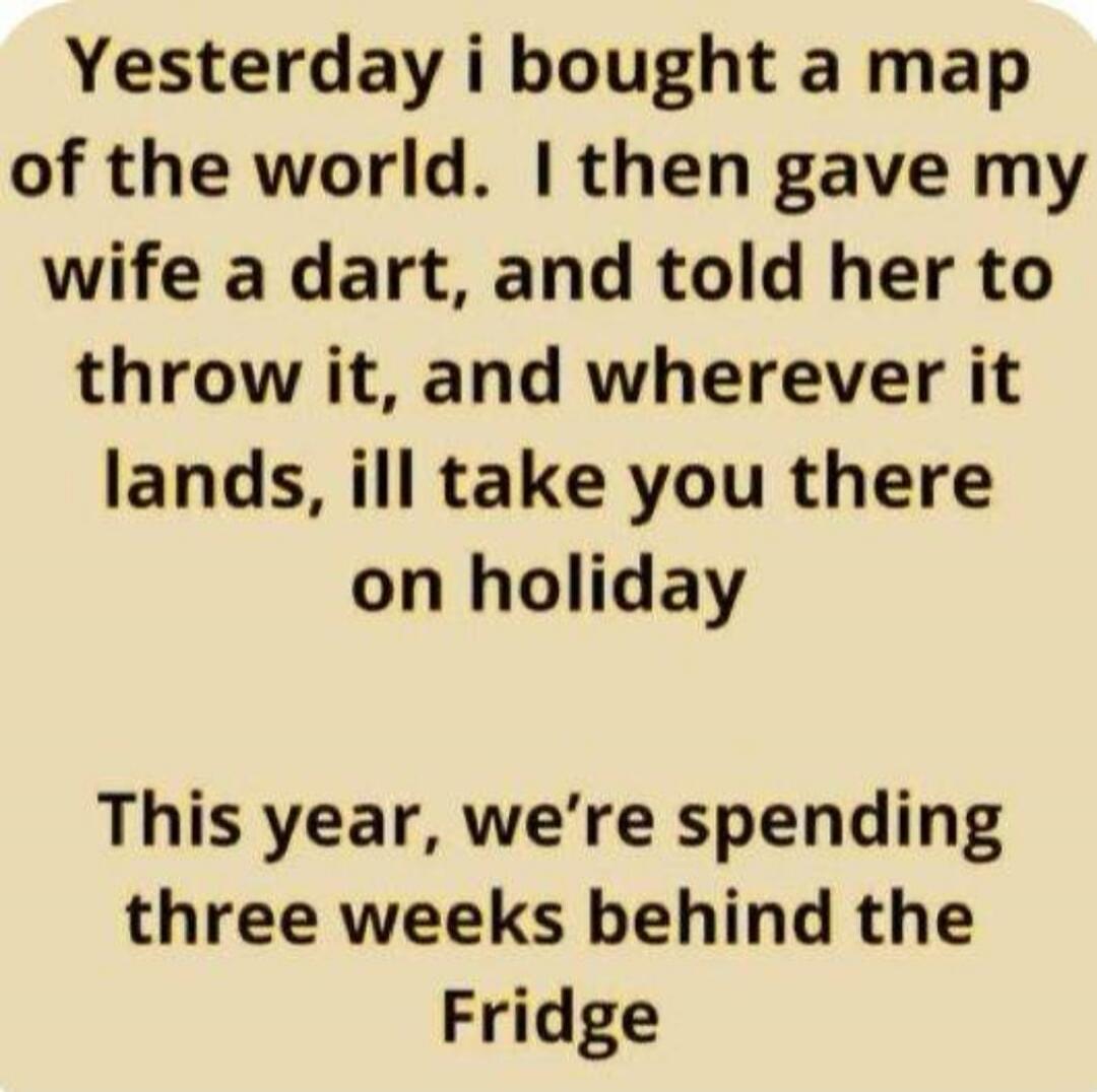 Yesterday i bought a map of the world. I then gave my wife a dart, and told her to throw it, and wherever it lands, ill take you there on holiday. This year, we're spending three weeks behind the Fridge