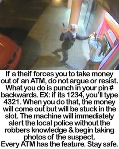 If a theif forces you to take money out of an ATM do not argue or resist What you do is punch in your Pin backwards EX if its 1234 youll type 4321 When you do that the money will come out but will be stuck in the slot The machine willimmediately alert the local police without the robbers knowledge begin taking photos of the suspect Every ATM has the feature Stay safe