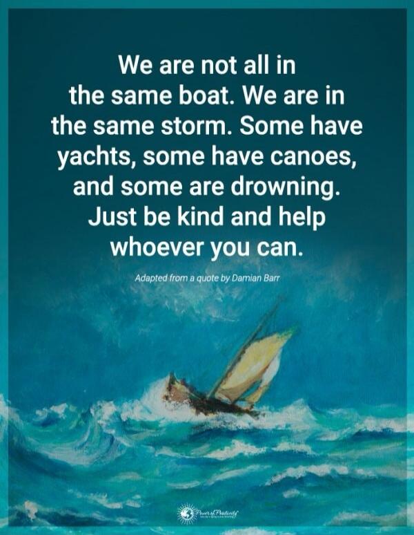 We are not all in the same boat. We are in the same storm. Some have yachts, some have canoes, and some are drowning. Just be kind and help whoever you can. Adapted from a quote by Damian Barr