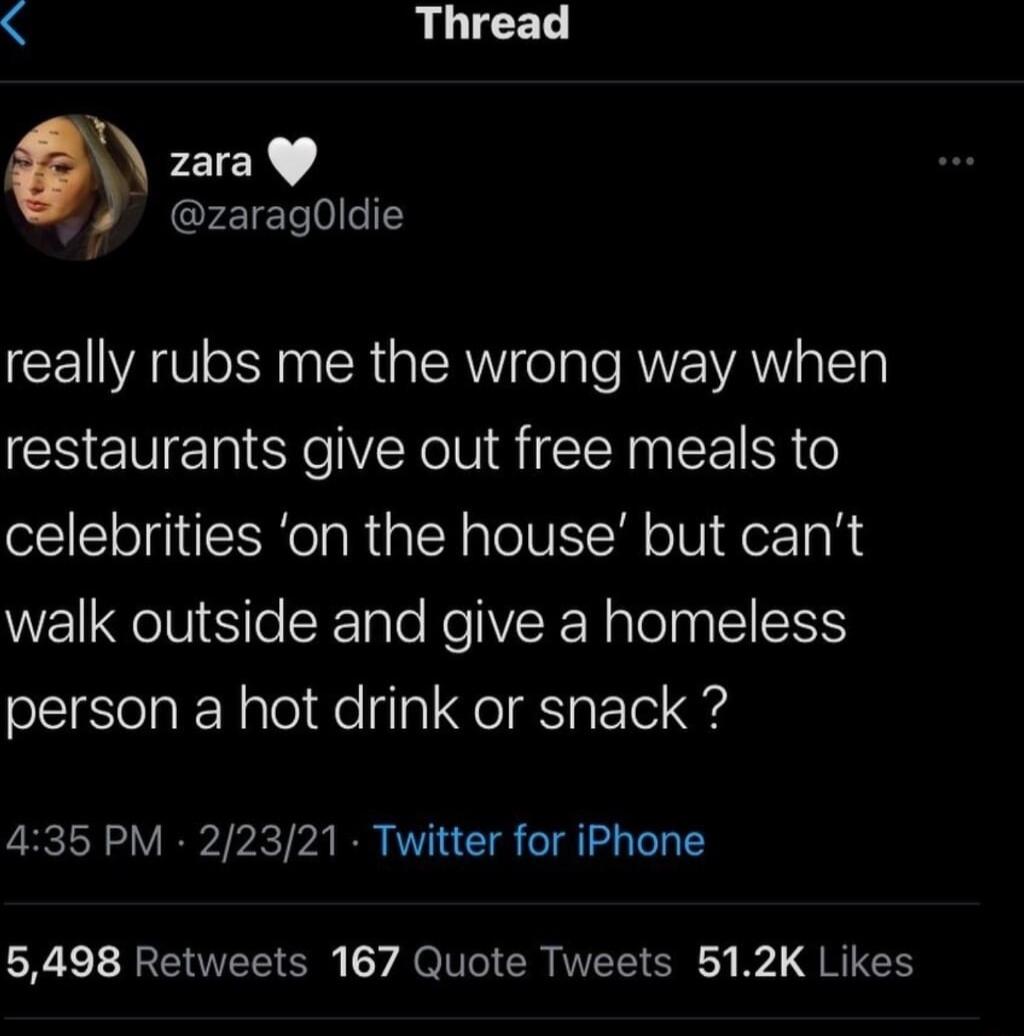 LIGED zara zaragOldie really rubs me the wrong way when restaurants give out free meals to celebrities on the house but cant walk outside and give a homeless person a hot drink or snack 435 PM 22321 Twitter for iPhone 5498 Retweets 167 Quote Tweets 512K Likes