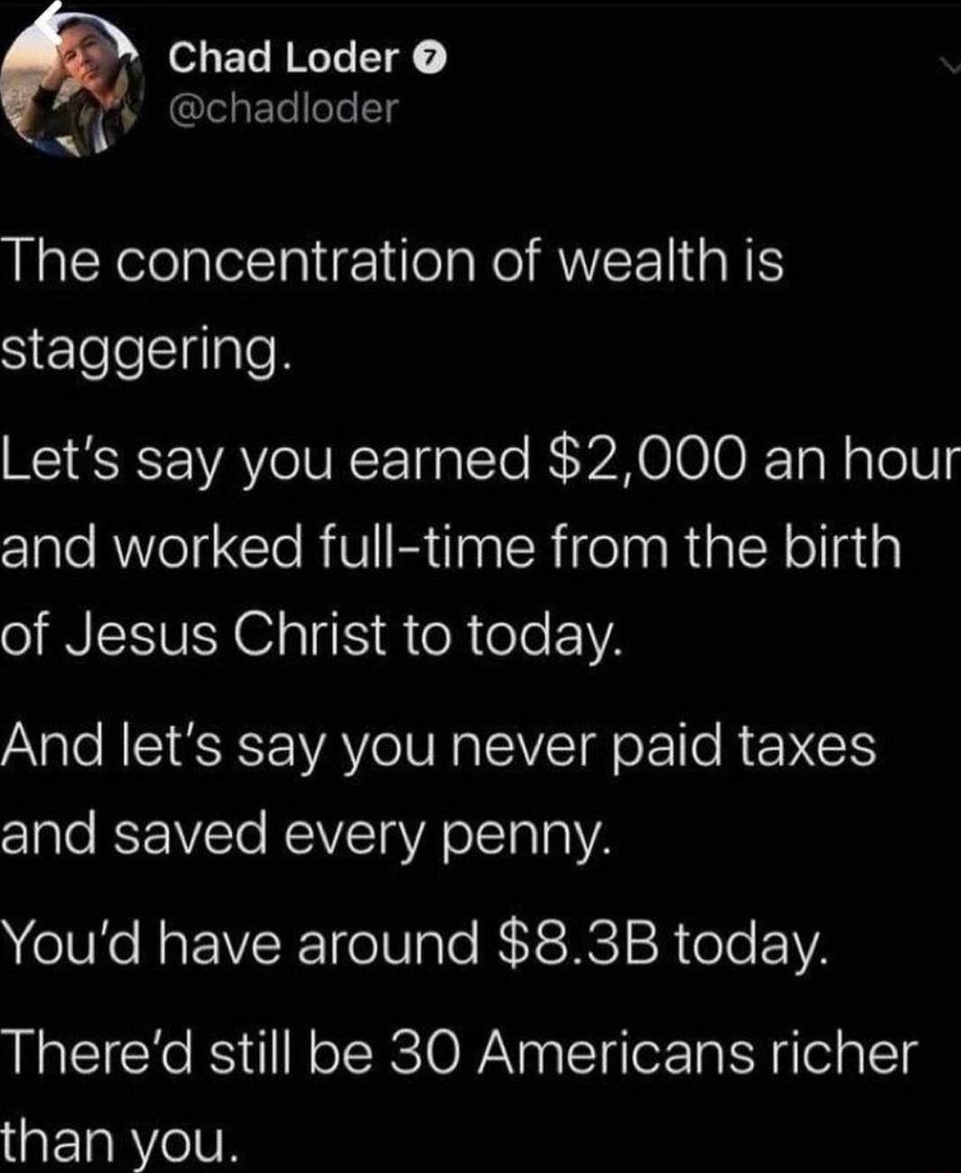 EL LI g chadloder The concentration of wealth is staggering Lets say you earned 2000 an hour clale AWl e R VIR N R ifelnRta IR ollla of Jesus Christ to today And lets say you never paid taxes CIale ST REWSTa VRO e a2 Youd have around 83B today Thered still be 30 Americans richer than you