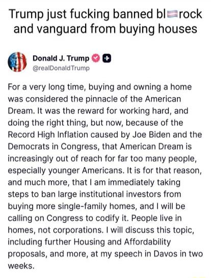 Trump just fucking banned big rock and vanguard from buying houses

Donald J. Trump @realDonaldTrump

For a very long time, buying and owning a home was considered the pinnacle of the American Dream. It was the reward for working hard, and doing the right thing, but now, because of the Record High Inflation caused by Joe Biden and the Democrats in 