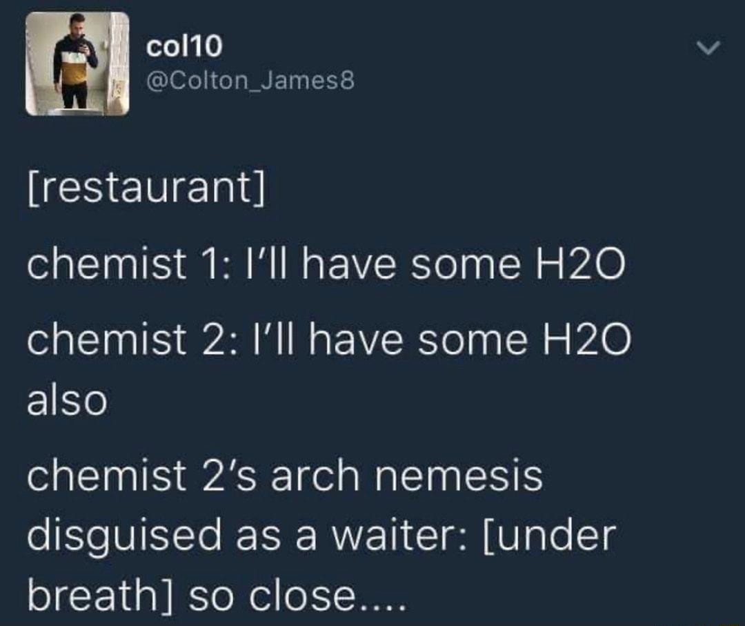 col10 Colton_James8 restaurant chemist 1 Ill have some H20 chemist 2 Ill have some H20 E1e chemist 2s arch nemesis eSl VINTe e RWET I VgTo 1 breath so close