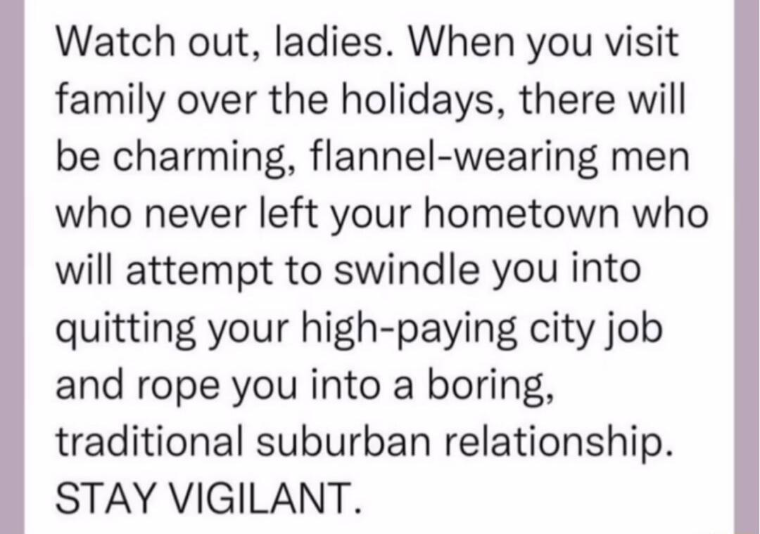 Watch out ladies When you visit family over the holidays there will be charming flannel wearing men who never left your hometown who will attempt to swindle you into quitting your high paying city job and rope you into a boring traditional suburban relationship STAY VIGILANT