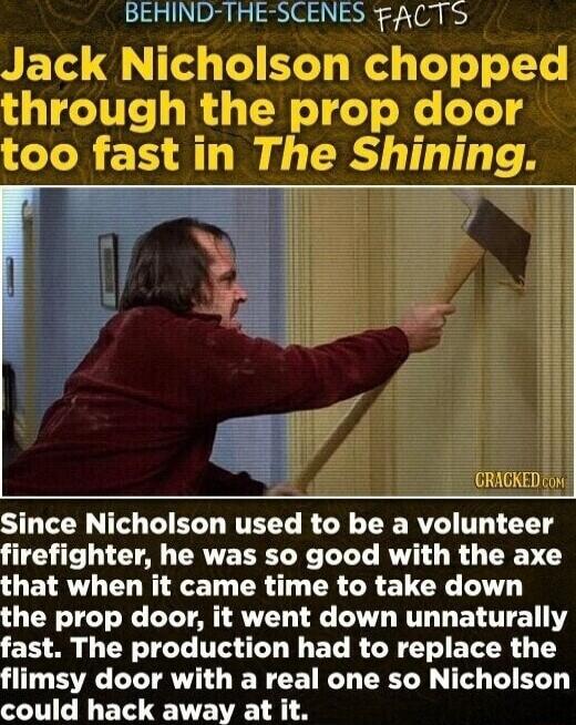 BEHIND THE SCENES FACTS GRAGKED 0 Since Nicholson used to be a volunteer firefighter he was so good with the axe GETRYL D AT TR R LR ELCY T the prop door it went down unnaturally fast The production had to replace the flimsy door with a real one so Nicholson could hack away at it