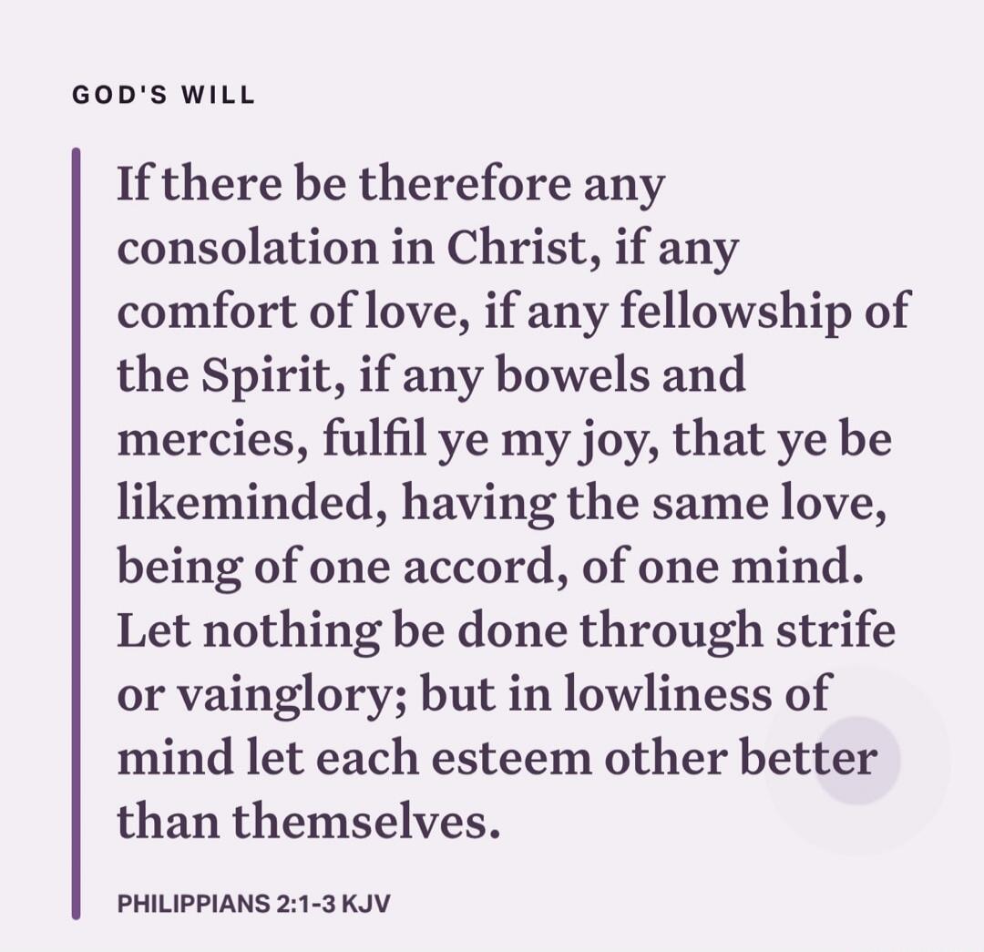GOD'S WILL

If there be therefore any consolation in Christ, if any comfort of love, if any fellowship of the Spirit, if any bowels and mercies, fulfil ye my joy, that ye be like-minded, having the same love, being of one accord, of one mind. Let nothing be done through strife or vainglory; but in lowliness of mind let each esteem other better than