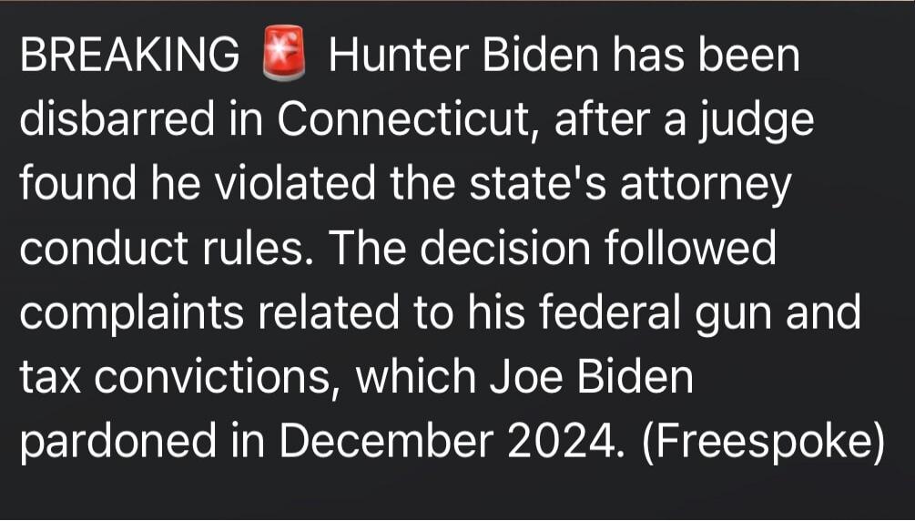 BREAKING 🚨 Hunter Biden has been disbarred in Connecticut, after a judge found he violated the state's attorney conduct rules. The decision followed complaints related to his federal gun and tax convictions, which Joe Biden pardoned in December 2024. (Freespoke)

Session ID: 1033324.