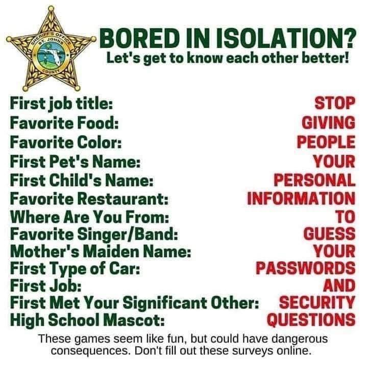 BORED IN ISOLATION Lets get to know each other better First job title STOP Favorite Food GIVING Favorite Color PEOPLE First Pets Name YOUR First Childs Name PERSONAL Favorite Restaurant INFORMATION Where Are You From T0 Favorite SingerBand GUESS Mothers Maiden Name YOUR First Type of Car PASSWORDS First Job AND First Met Your Significant Other SECURITY High School Mascot QUESTIONS These games seem