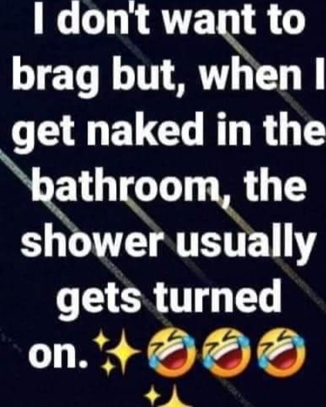 I don't want to brag but, when I get naked in the bathroom, the shower usually gets turned on.