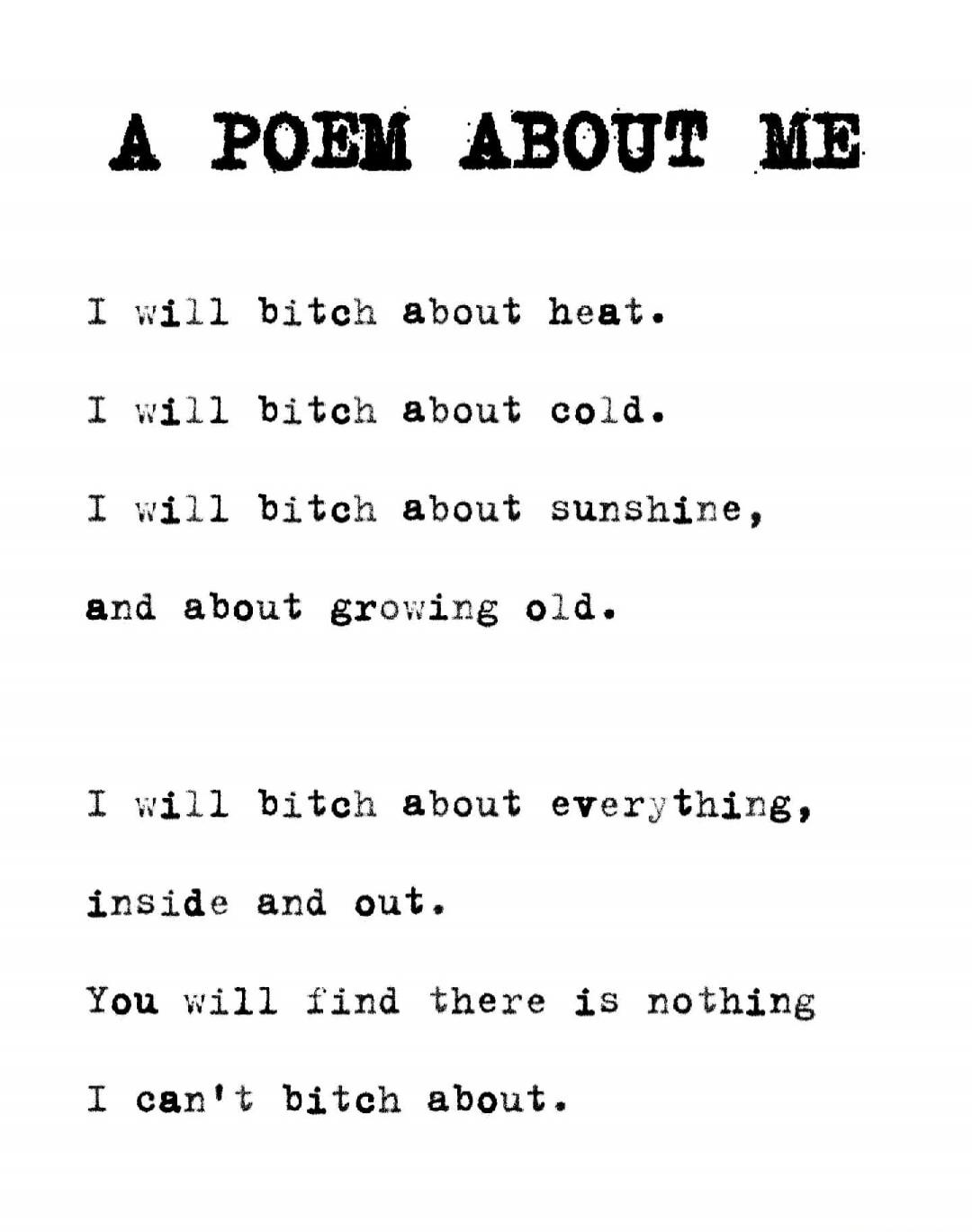 A POEM ABOUT ME
I will bitch about heat.
I will bitch about cold.
I will bitch about sunshine,
and about growing old.
I will bitch about everything,
inside and out.
You will find there is nothing
I can't bitch about.