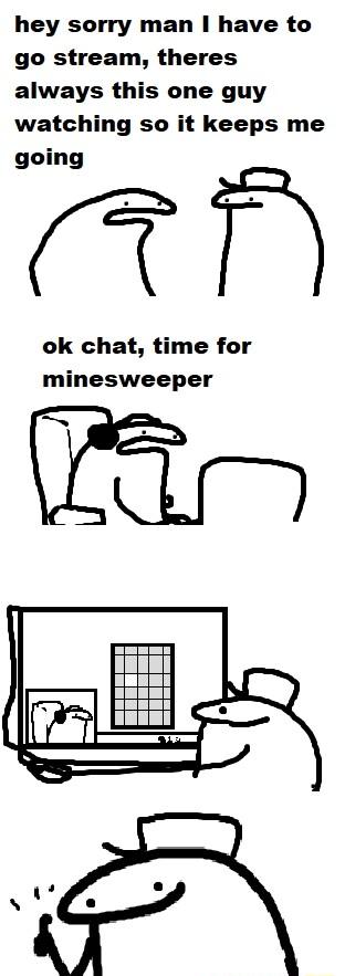 hey sorry man have to go stream theres always this one guy watching so it keeps me going ok chat time for minesweeper