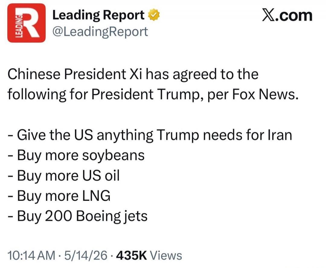Leading Report @LeadingReport X.com Chinese President Xi has agreed to the following for President Trump, per Fox News. - Give the US anything Trump needs for Iran - Buy more soybeans - Buy more US oil - Buy more LNG - Buy 200 Boeing jets 10:14 AM · 5/14/26 · 435K Views