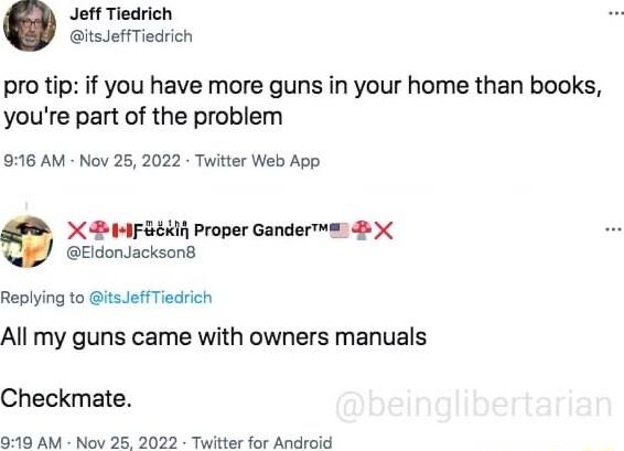 Jetf Tiedrich itsJeffTiedrich pro tip if you have more guns in your home than books youre part of the problem 916 AM Nov 25 2022 Twitter Web App X I Proper Gander EldonJacksond Replying to itseffTiedrich All my guns came with owners manuals Checkmate 919 AM Nov 25 2022 Twitter for Android