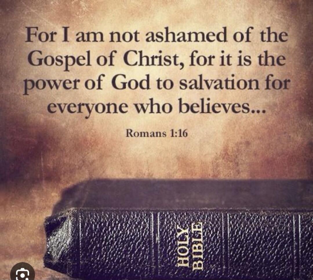 For I am not ashamed of the Gospel of Christ, for it is the power of God to salvation for everyone who believes... Romans 1:16 HOLY BIBLE