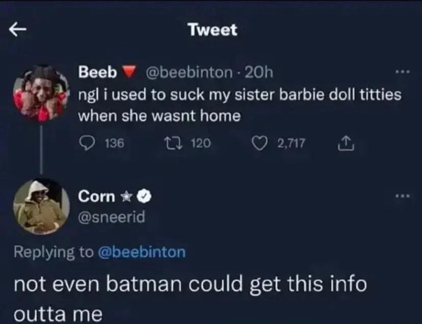 Tweet 27 Beeb beebinton 20h w ngl i used to suck my sister barbie doll titties when she wasnt home O 136 0 120 Qo Com sneerid Replying to beebinton not even batman could get this info outta me