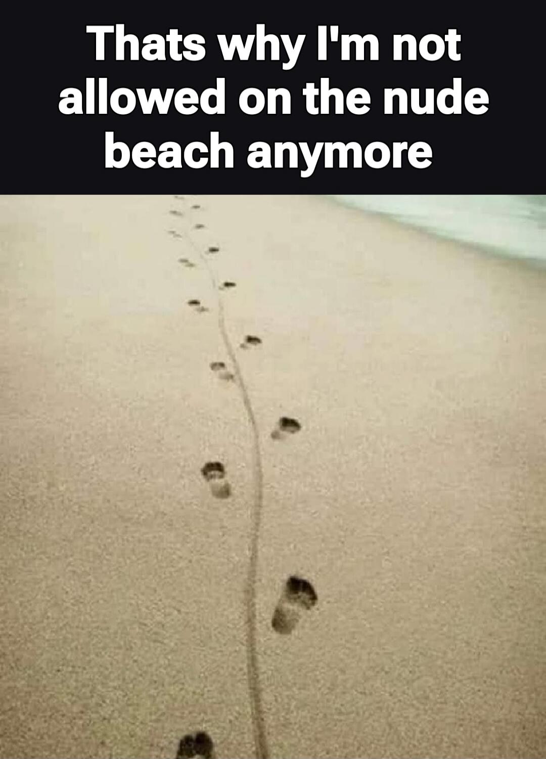 Thats why I'm not allowed on the nude beach anymore