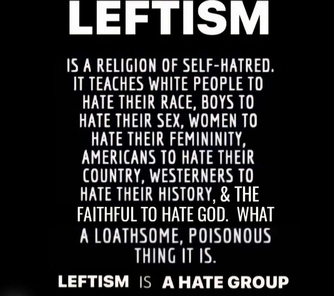 LEFTISM IS A RELIGION OF SELF-HATRED. IT TEACHES WHITE PEOPLE TO HATE THEIR RACE, BOYS TO HATE THEIR SEX, WOMEN TO HATE THEIR FEMININITY, AMERICANS TO HATE THEIR COUNTRY, WESTERNERS TO HATE THEIR HISTORY, & THE FAITHFUL TO HATE GOD. WHAT A LOATHSOME, POISONOUS THING IT IS. LEFTISM IS A HATE GROUP
