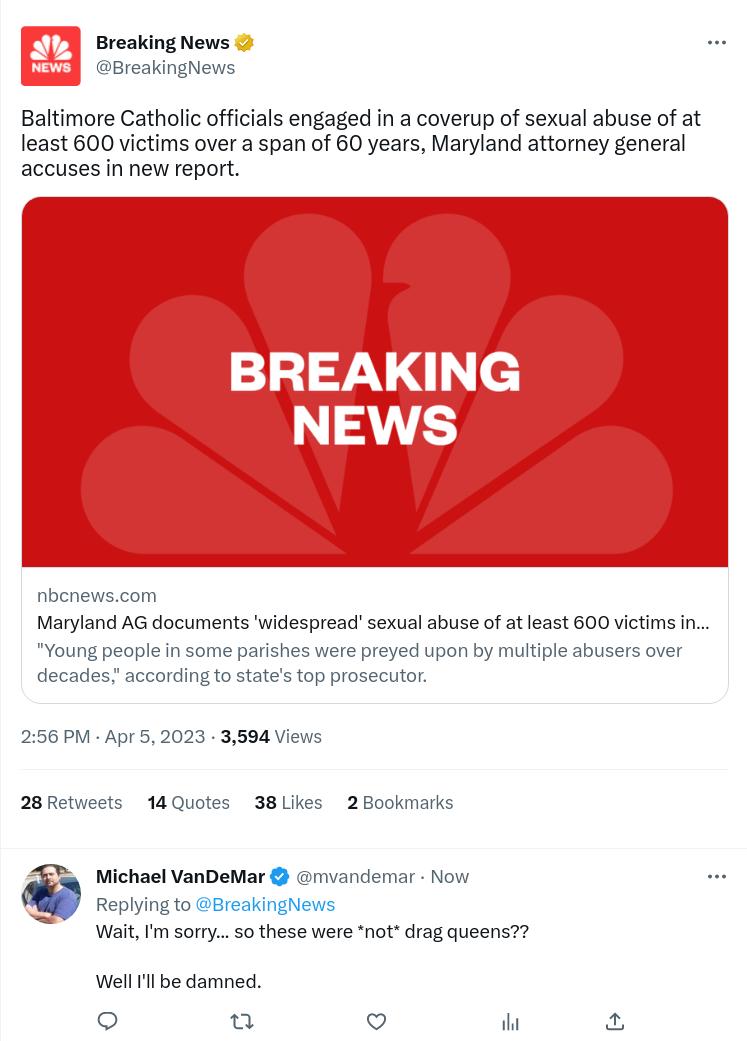 E Breaking News Baltimore Catholic officials engaged in a coverup of sexual abuse of at least 600 victims over a span of 60 years Maryland attorney general accuses in new report BREAKING NEWS Maryland AG documents widespread sexual abuse of at east 600 victims in 6 PM Apr 52023 3594 Vi 28Retweets 14 Quotes 38 2800kn Michael VanDeMar mvandemar N Replying WaitIm sorry 5o these were not drag queens W