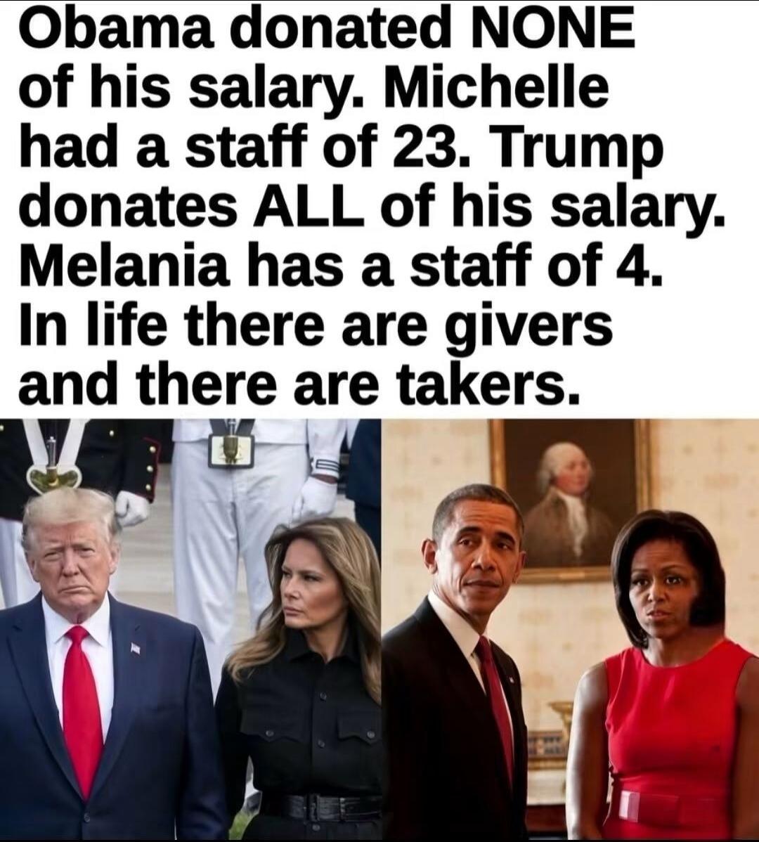 Obama donated NONE of his salary. Michelle had a staff of 23. Trump donates ALL of his salary. Melania has a staff of 4. In life there are givers and there are takers.