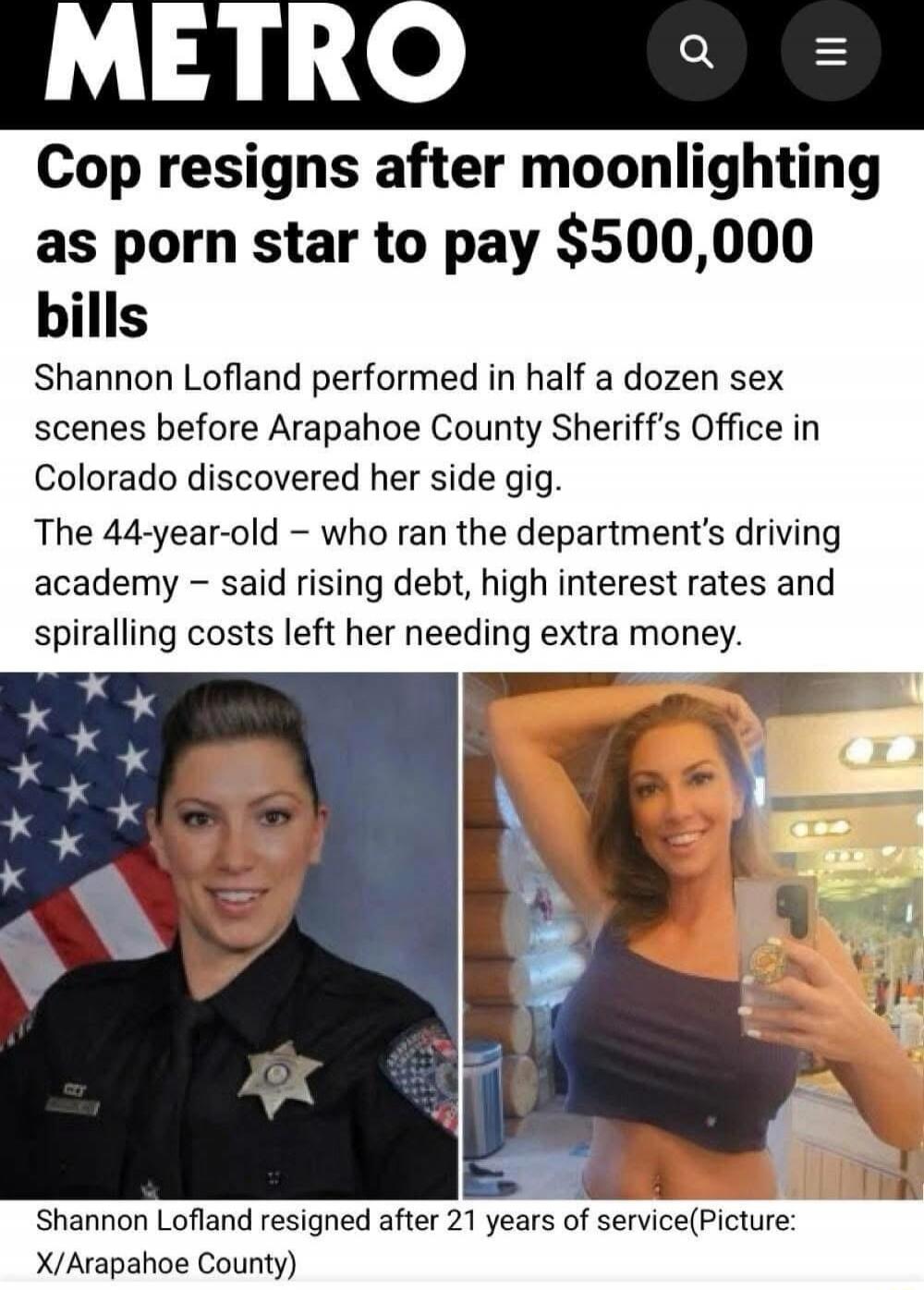 METRO Cop resigns after moonlighting as porn star to pay $500,000 bills Shannon Lofland performed in half a dozen sex scenes before Arapahoe County Sheriff’s Office in Colorado discovered her side gig. The 44-year-old – who ran the department’s driving academy – said rising debt, high interest rates and spiralling costs left her needing extra money