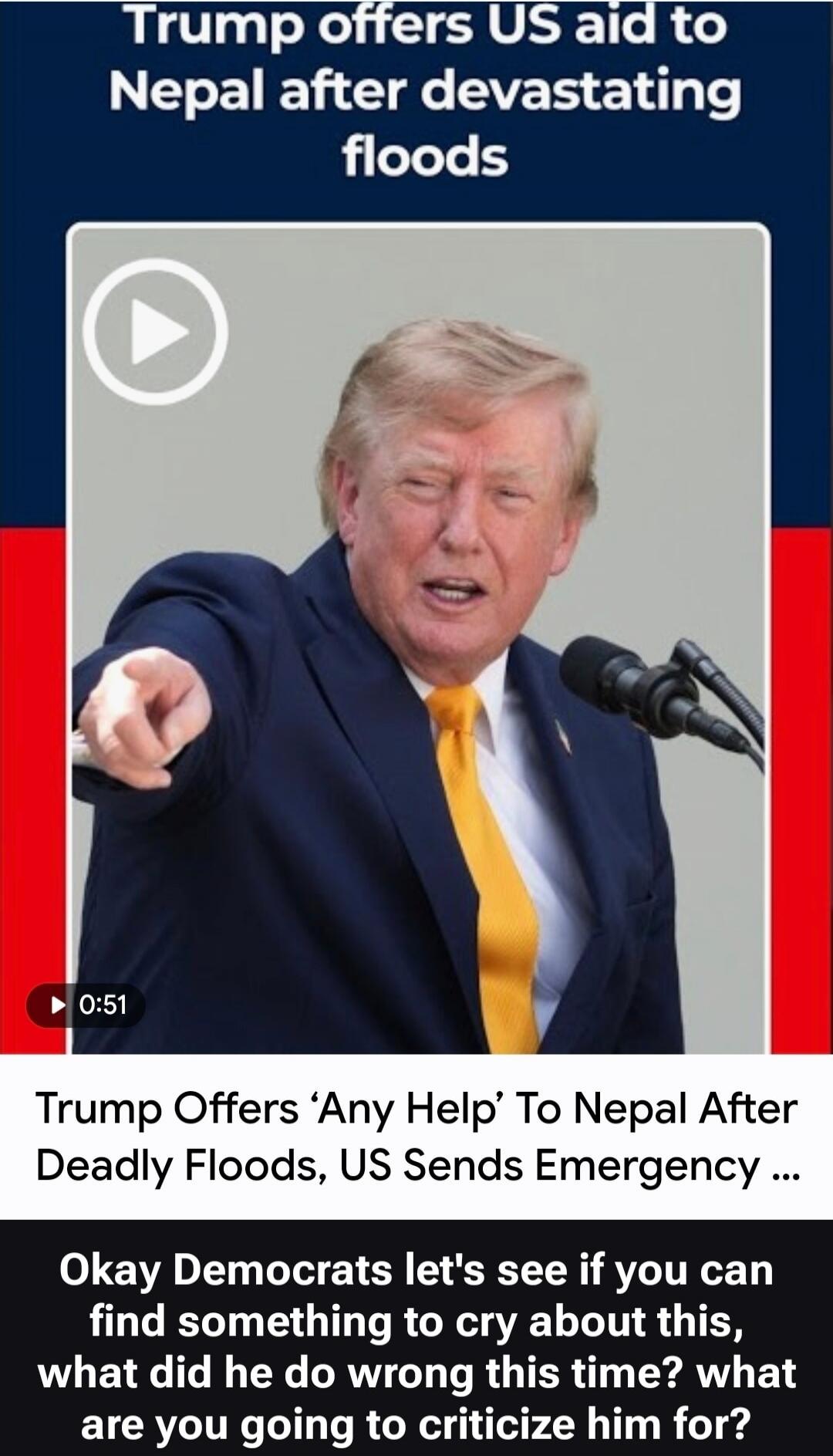 Trump offers US aid to Nepal after devastating floods. Trump Offers 'Any Help' To Nepal After Deadly Floods, US Sends Emergency ... Okay Democrats let's see if you can find something to cry about this, what did he do wrong this time? what are you going to criticize him for?