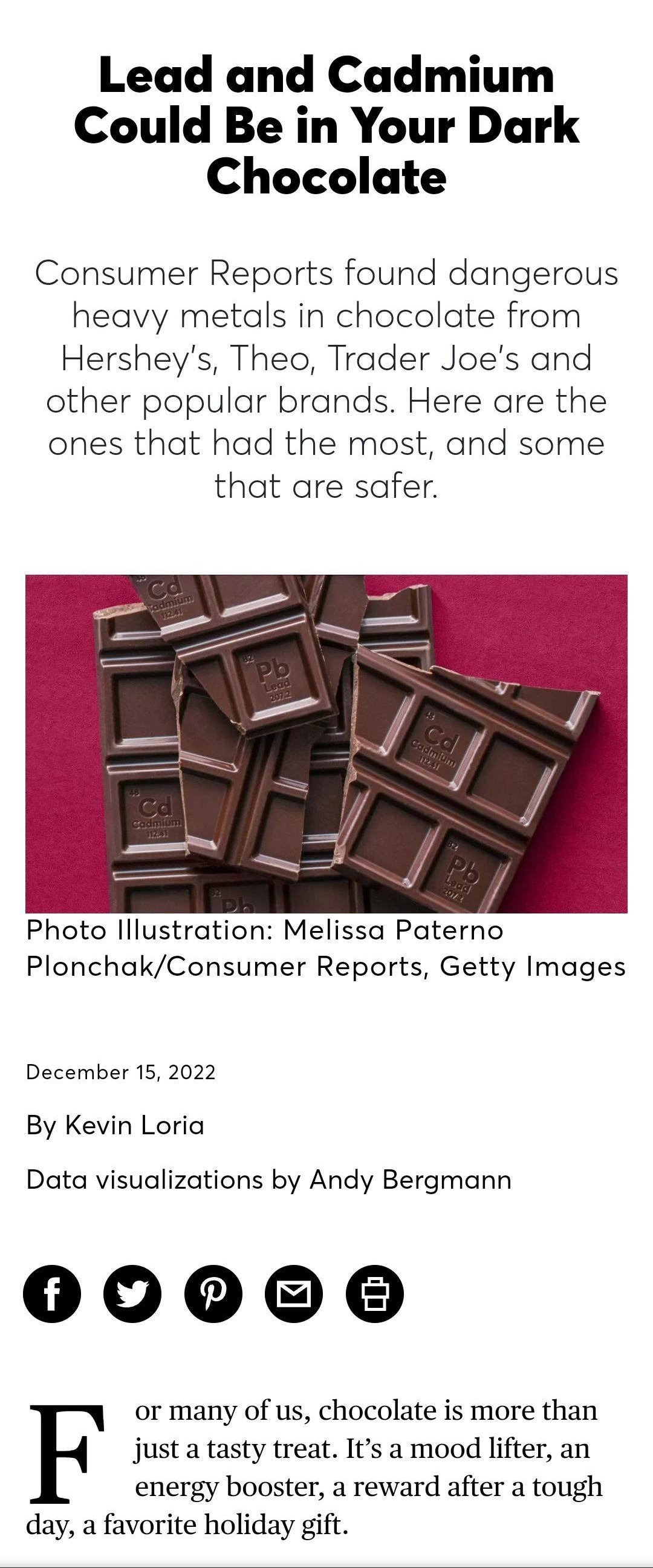 signin QD Q Find the Best BECOME AMEMBER DONATE Lead and Cadmium Could Be in Your Dark Chocolate Consumer Reports found dangerous heavy metals in chocolate from Hersheys Theo Trader Joes and other popular brands Here are the ones that had the most and some that are safer Photo lllustration Melissa Paterno PlonchakConsumer Reports Getty Images December 15 2022 By Kevin Loria Data visualizations by 