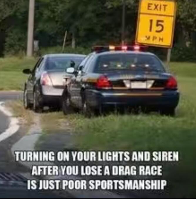 EXIT 15 MPH. TURNING ON YOUR LIGHTS AND SIREN AFTER YOU LOSE A DRAG RACE IS JUST POOR SPORTSMANSHIP.