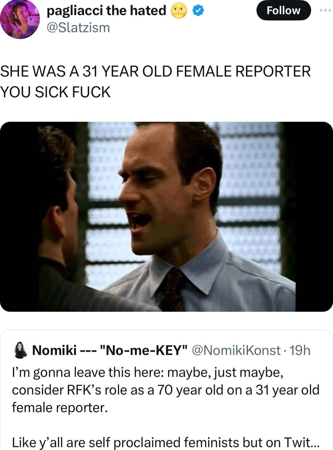 Slatzism _ pagliacci the hated G SHE WAS A 31 YEAR OLD FEMALE REPORTER YOU SICK FUCK Nomiki No me KEY NomikiKonst 19h Im gonna leave this here maybe just maybe consider RFKs role as a 70 year old on a 31year old female reporter Like yall are self proclaimed feminists but on Twit