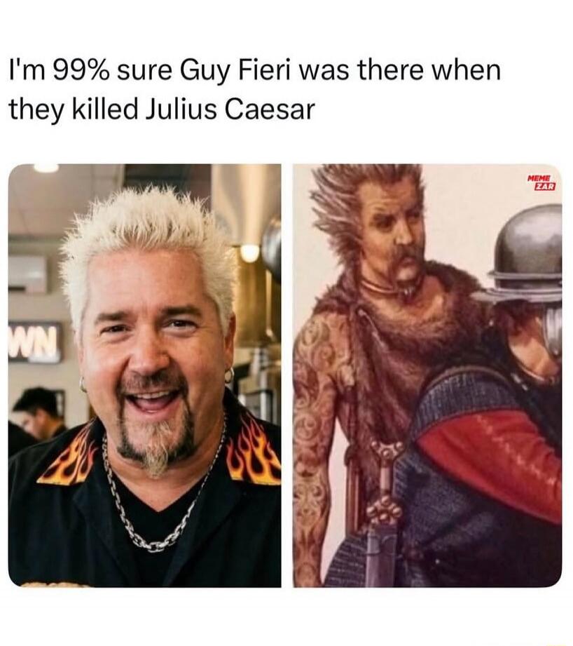 I'm 99% sure Guy Fieri was there when they killed Julius Caesar