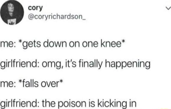 cory coryrichardson_ me gets down on one knee girlfriend omg its finally happening me falls over girlfriend the poison is kicking in