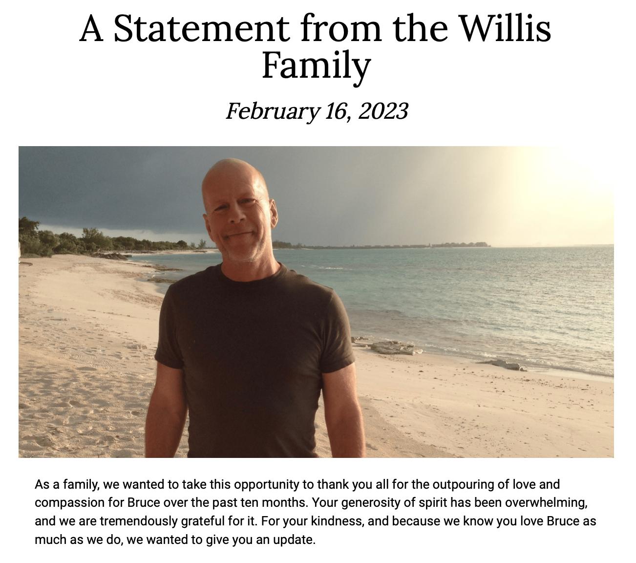 A Statement from the Willis Family February 16 2023 ol we wanted 10 ake s opportuny 1 hank you o the otpouring ofove and compassion fo Bruce over hepast 6n monihe Your enerostyof st as b overuheimin and we are remendously ratell o For your Kindness nd bcause we know you love ruce s Much a5 w do e warted 10 gve you a0 pdate