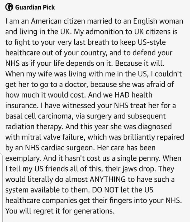 Guardian Pick Iam an American citizen married to an English woman and living in the UK My admonition to UK citizens is to fight to your very last breath to keep US style healthcare out of your country and to defend your NHS as if your life depends on it Because it will When my wife was living with me in the US couldnt get her to go to a doctor because she was afraid of how much it would cost And w