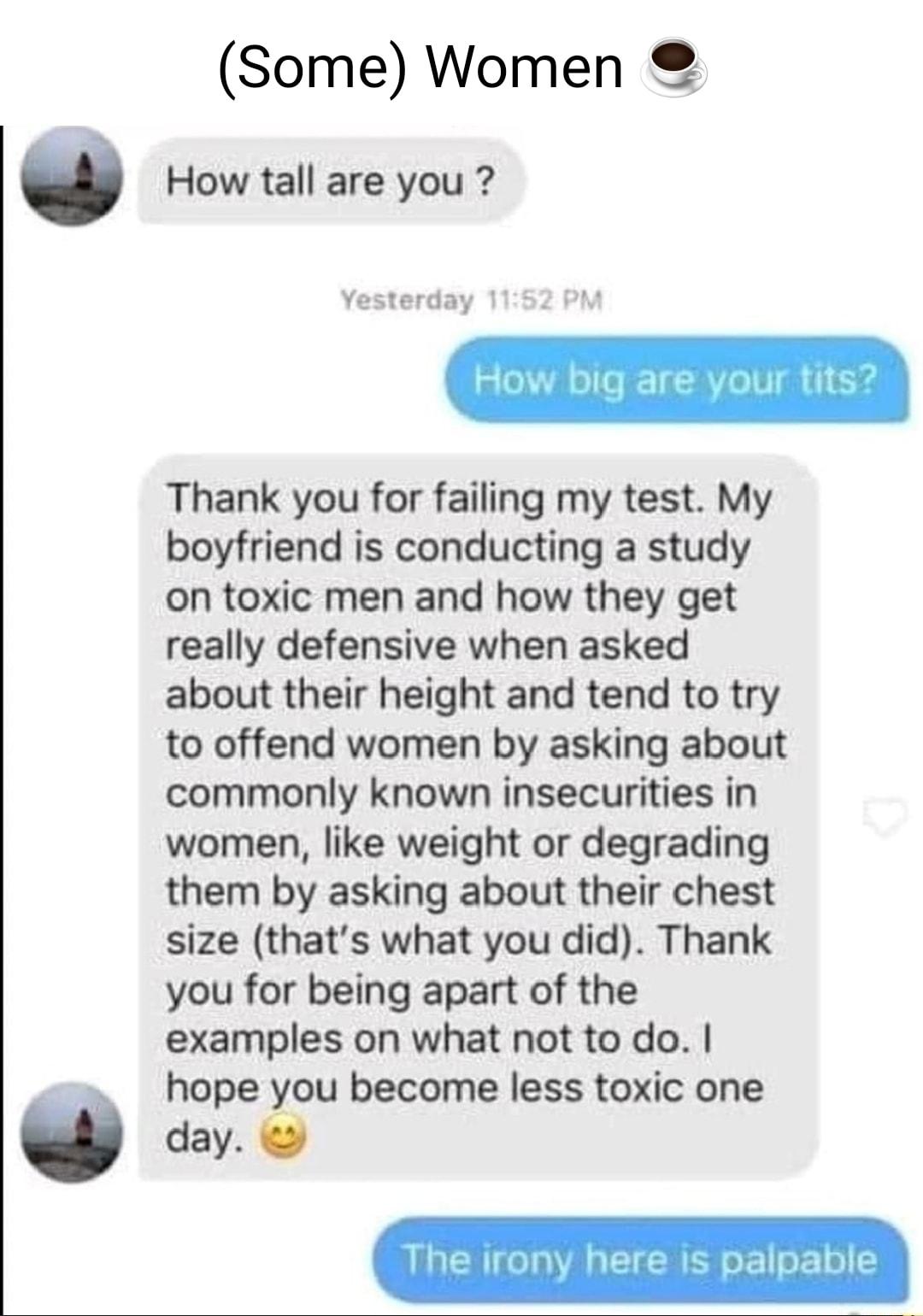Some Women How tall are you Yesterday 1 Thank you for failing my test My boyfriend is conducting a study on toxic men and how they get really defensive when asked about their height and tend to try to offend women by asking about commonly known insecurities in women like weight or degrading them by asking about their chest size thats what you did Thank you for being apart of the examples on what n