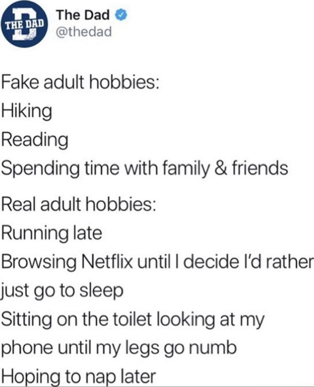 h o B The Dad K y othedad Fake adult hobbies Hiking Reading Spending time with family friends Real adult hobbies Running late Browsing Netflix until decide Id rather just go to sleep Sitting on the toilet looking at my phone until my legs go numb Hoping to nap later